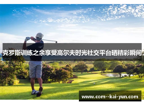 克罗斯训练之余享受高尔夫时光社交平台晒精彩瞬间 克罗斯训练之余享受高尔夫时光社交平台晒精彩瞬间