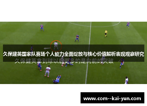 久保建英国家队赛场个人能力全面绽放与核心价值解析表现观察研究 久保建英国家队赛场个人能力全面绽放与核心价值解析表现观察研究