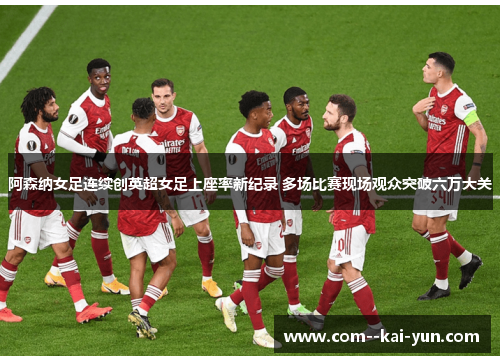 阿森纳女足连续创英超女足上座率新纪录 多场比赛现场观众突破六万大关