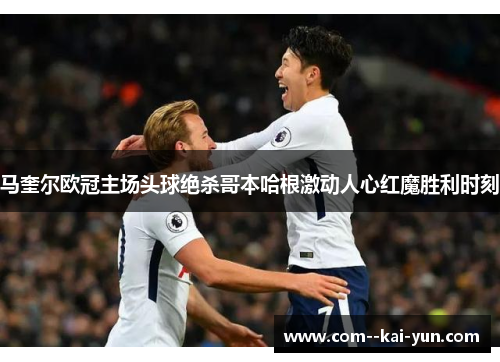 马奎尔欧冠主场头球绝杀哥本哈根激动人心红魔胜利时刻