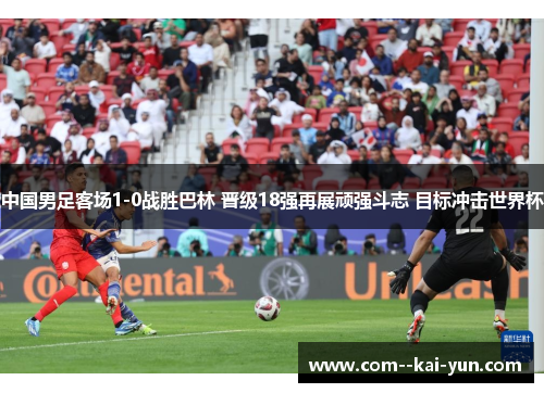 中国男足客场1-0战胜巴林 晋级18强再展顽强斗志 目标冲击世界杯 中国男足客场1-0战胜巴林 晋级18强再展顽强斗志 目标冲击世界杯