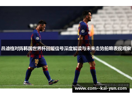 吕迪格对阵韩国世界杯回暖信号深度解读与未来走势前瞻表现观察 吕迪格对阵韩国世界杯回暖信号深度解读与未来走势前瞻表现观察