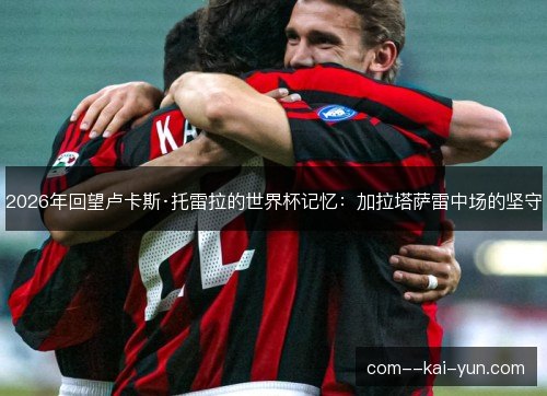 2026年回望卢卡斯·托雷拉的世界杯记忆：加拉塔萨雷中场的坚守